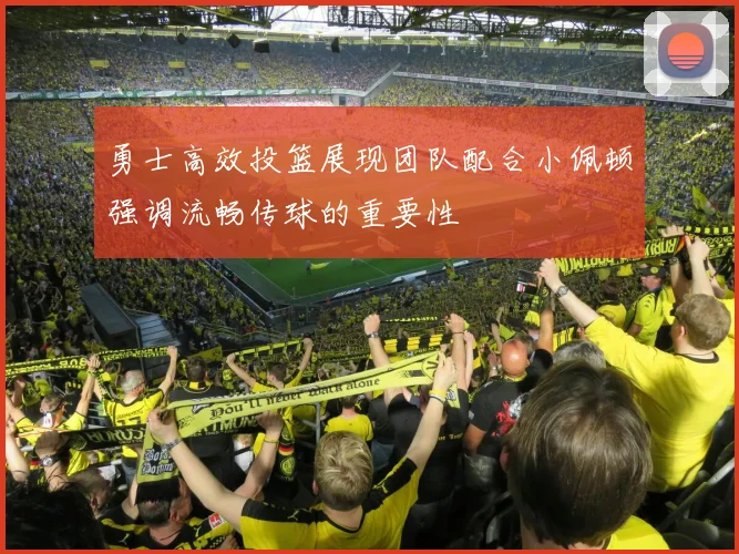 勇士高效投篮展现团队配合小佩顿强调流畅传球的重要性