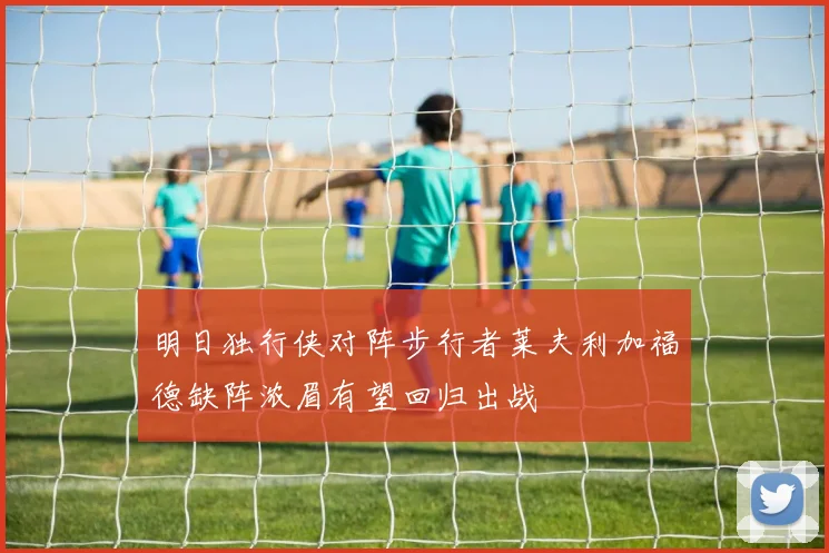 明日独行侠对阵步行者莱夫利加福德缺阵浓眉有望回归出战