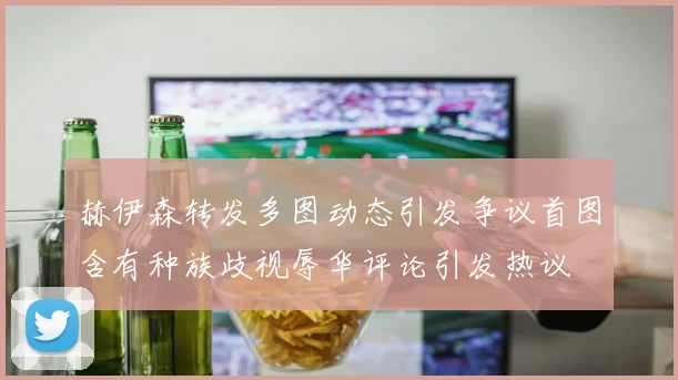 赫伊森转发多图动态引发争议首图含有种族歧视辱华评论引发热议