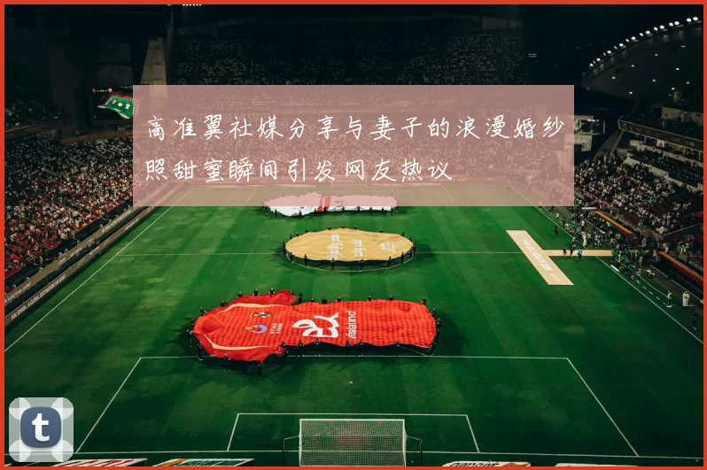 高准翼社媒分享与妻子的浪漫婚纱照甜蜜瞬间引发网友热议