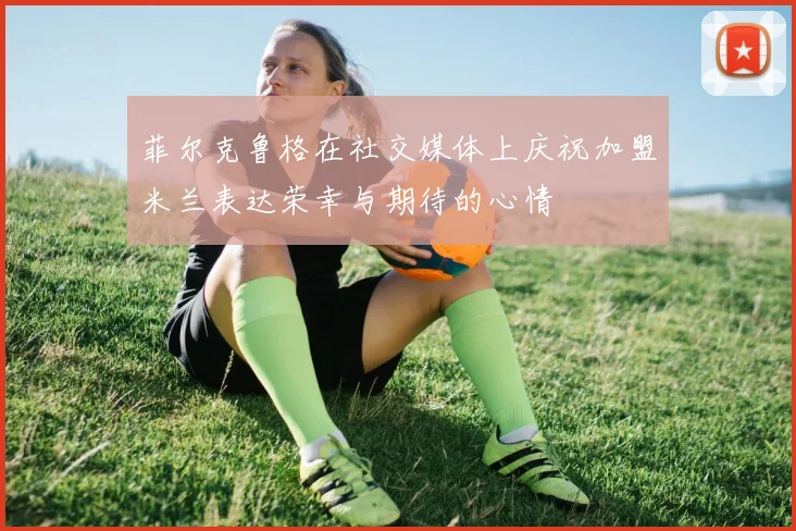 菲尔克鲁格在社交媒体上庆祝加盟米兰表达荣幸与期待的心情