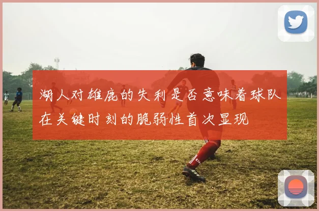 湖人对雄鹿的失利是否意味着球队在关键时刻的脆弱性首次显现