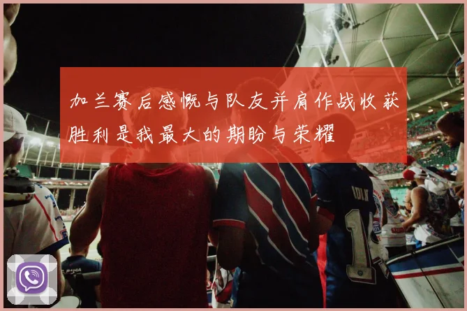 加兰赛后感慨与队友并肩作战收获胜利是我最大的期盼与荣耀
