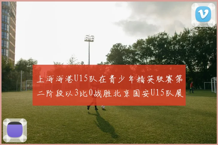上海海港U15队在青少年精英联赛第二阶段以3比0战胜北京国安U15队展现强劲实力