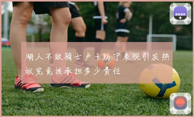 湖人不敌骑士卢卡防守表现引发热议究竟该承担多少责任