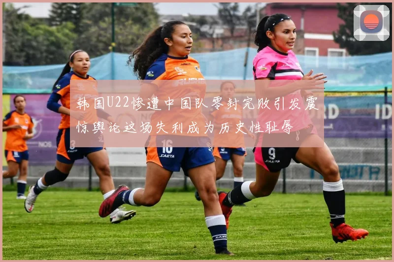 韩国U22惨遭中国队零封完败引发震惊舆论这场失利成为历史性耻辱