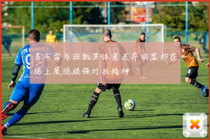 乌布雷与班凯罗体重差异明显却在场上展现顽强对抗精神