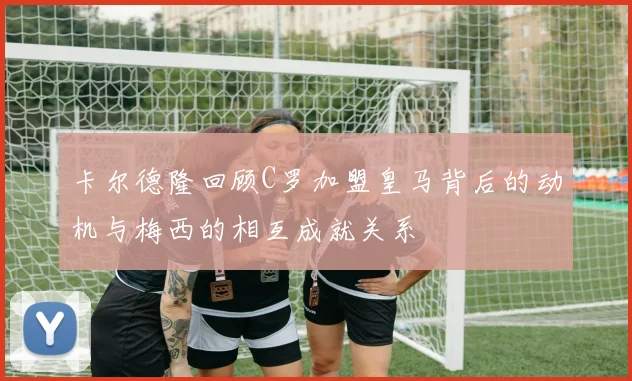卡尔德隆回顾C罗加盟皇马背后的动机与梅西的相互成就关系