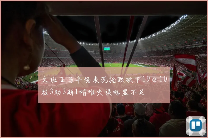 文班亚马半场表现抢眼砍下19分10板3助3断1帽唯失误略显不足