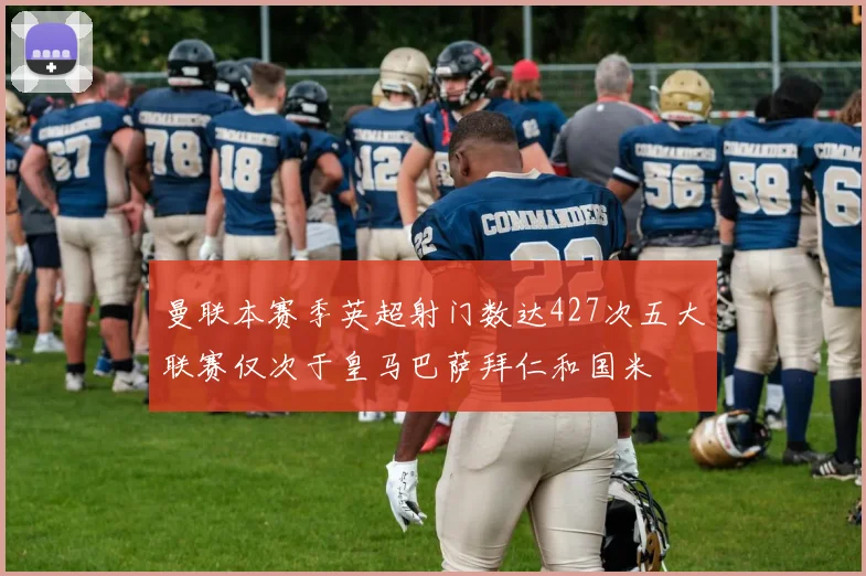 曼联本赛季英超射门数达427次五大联赛仅次于皇马巴萨拜仁和国米