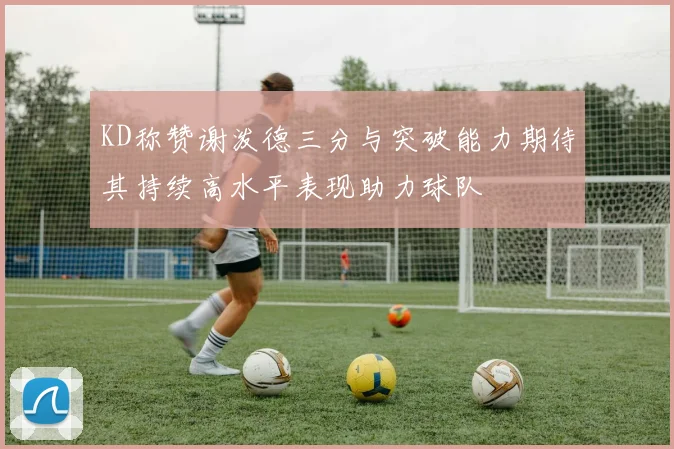 KD称赞谢泼德三分与突破能力期待其持续高水平表现助力球队